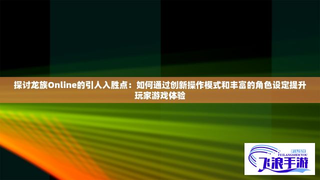 探讨龙族Online的引人入胜点：如何通过创新操作模式和丰富的角色设定提升玩家游戏体验