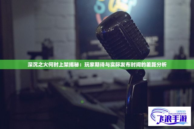 深沉之火何时上架揭秘：玩家期待与实际发布时间的差距分析