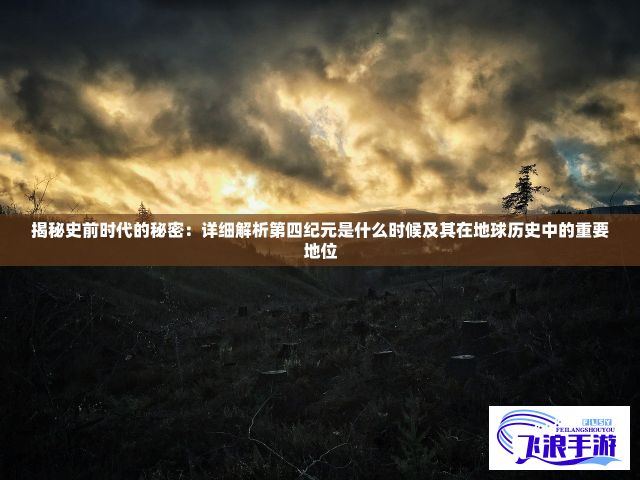 揭秘史前时代的秘密：详细解析第四纪元是什么时候及其在地球历史中的重要地位