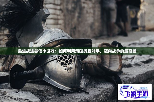 枭雄战途微信小游戏：如何利用策略战胜对手，迈向战争的最高峰