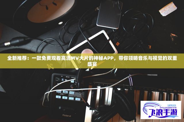 全新推荐：一款免费观看高清MV大片的神秘APP，带你领略音乐与视觉的双重盛宴