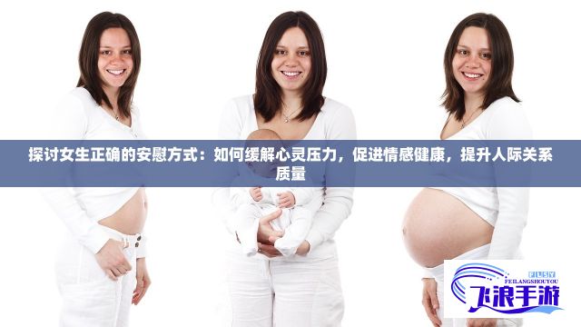 探讨女生正确的安慰方式：如何缓解心灵压力，促进情感健康，提升人际关系质量