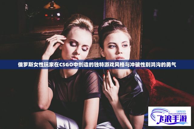 俄罗斯女性玩家在CSGO中创造的独特游戏风格与冲破性别鸿沟的勇气