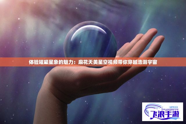 体验璀璨星象的魅力：麻花天美星空视频带你穿越浩瀚宇宙