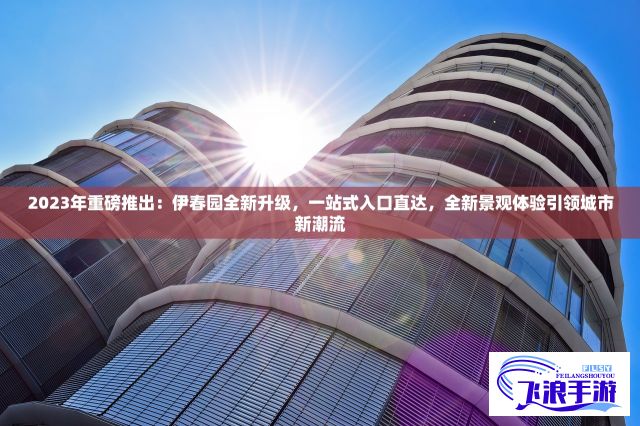 2023年重磅推出：伊春园全新升级，一站式入口直达，全新景观体验引领城市新潮流