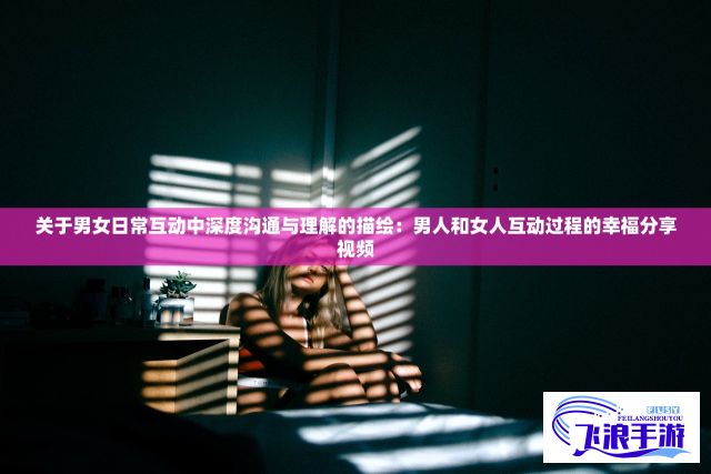 关于男女日常互动中深度沟通与理解的描绘：男人和女人互动过程的幸福分享视频