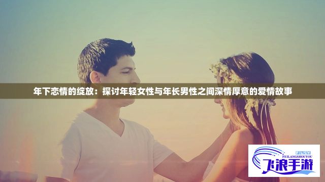 年下恋情的绽放：探讨年轻女性与年长男性之间深情厚意的爱情故事