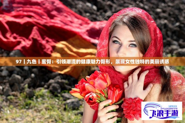 97丨九色丨蜜臀：引领潮流的健康魅力臀形，展现女性独特的美丽诱惑