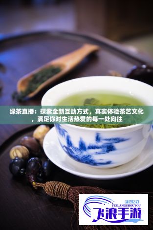 绿茶直播：探索全新互动方式，真实体验茶艺文化，满足你对生活热爱的每一处向往