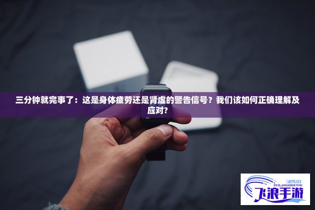 三分钟就完事了：这是身体疲劳还是肾虚的警告信号？我们该如何正确理解及应对?