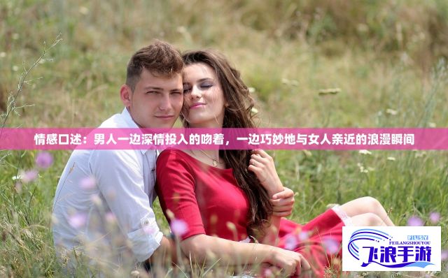 情感口述：男人一边深情投入的吻着，一边巧妙地与女人亲近的浪漫瞬间