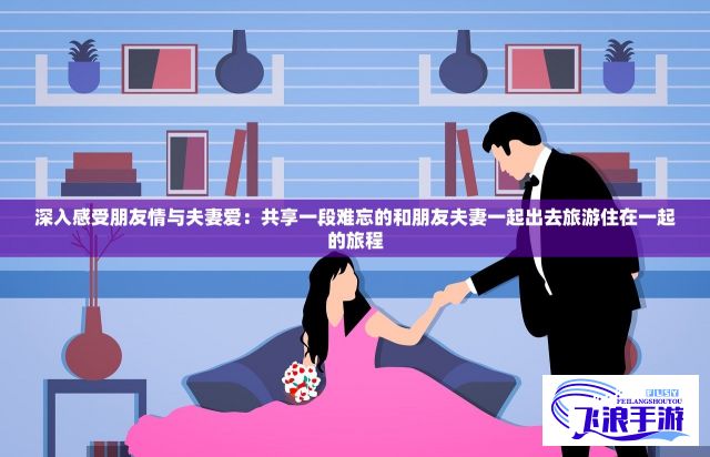 深入感受朋友情与夫妻爱：共享一段难忘的和朋友夫妻一起出去旅游住在一起的旅程