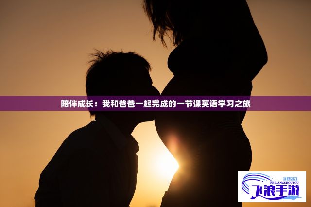 陪伴成长：我和爸爸一起完成的一节课英语学习之旅