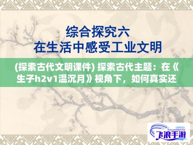 (探索古代文明课件) 探索古代主题：在《生子h2v1温沉月》视角下，如何真实还原古代女性的生活与挑战?