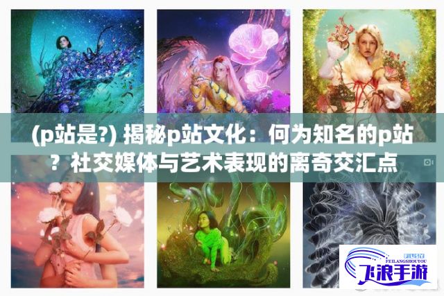 (p站是?) 揭秘p站文化：何为知名的p站？社交媒体与艺术表现的离奇交汇点