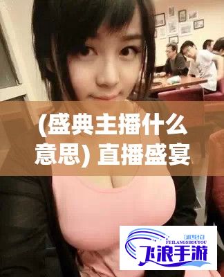 (盛典主播什么意思) 直播盛宴：撕开奶罩激情揉吮，大胸美女奶头诱惑，尽情观赏性感狂欢