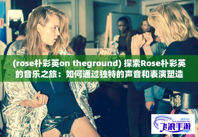 (rose朴彩英on theground) 探索Rose朴彩英的音乐之旅：如何通过独特的声音和表演塑造K-pop新面貌