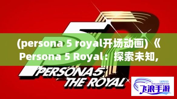 (persona 5 royal开场动画) 《Persona 5 Royal：探索未知, 走进心之深渊》——揭秘青春与面具背后的真实自我