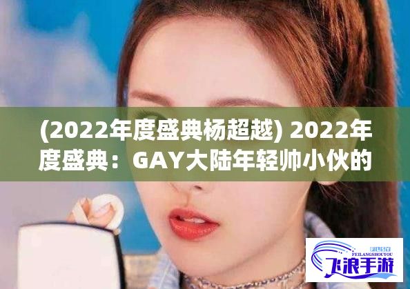 (2022年度盛典杨超越) 2022年度盛典：GAY大陆年轻帅小伙的力量与影响，挑战社会观念的勇敢一步