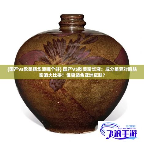 (国产vs欧美精华液哪个好) 国产VS欧美精华液：成分差异对肌肤影响大比拼！谁更适合亚洲皮肤？