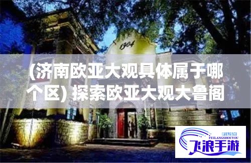 (济南欧亚大观具体属于哪个区) 探索欧亚大观大鲁阁：家庭娱乐中心的魅力与活动乐趣