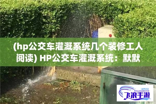 (hp公交车灌溉系统几个装修工人阅读) HP公交车灌溉系统：默默奉献，润泽万物，经年累月未曾苏醒，只为补短板，助力环保发展