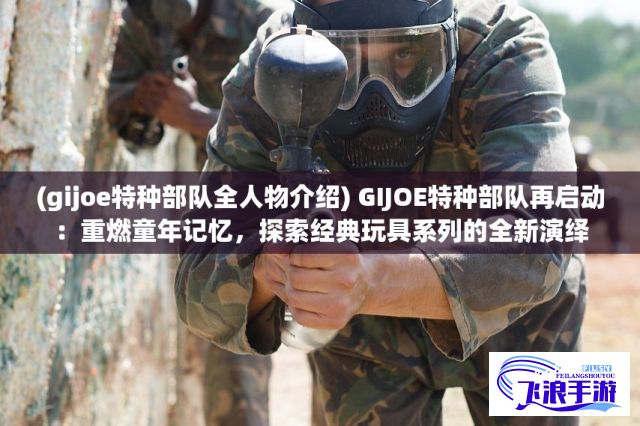 (gijoe特种部队全人物介绍) GIJOE特种部队再启动：重燃童年记忆，探索经典玩具系列的全新演绎