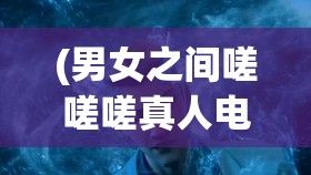 (男女之间嗟嗟嗟真人电视剧在线观看) 男女之间嗟嗟嗟真人：解析性别角色下的人性真谛，探讨爱情之路上的相互理解与沟通