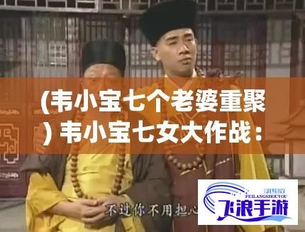 (韦小宝七个老婆重聚) 韦小宝七女大作战：揭秘通吃岛奇幻之旅和绝地求生策略