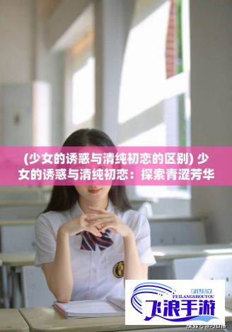 (少女的诱惑与清纯初恋的区别) 少女的诱惑与清纯初恋：探索青涩芳华期中的甜蜜矛盾，光影下的暗涌情感旋涡，以及那个令人痛并快乐着的青春期小秘密