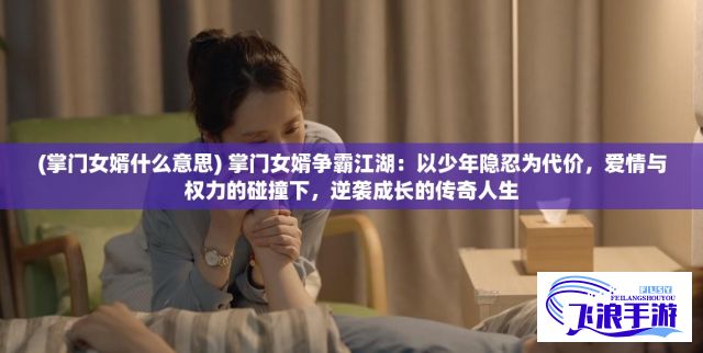 (掌门女婿什么意思) 掌门女婿争霸江湖：以少年隐忍为代价，爱情与权力的碰撞下，逆袭成长的传奇人生