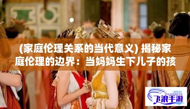 (家庭伦理关系的当代意义) 揭秘家庭伦理的边界：当妈妈生下儿子的孩子，这种错综复杂关系该如何面对？