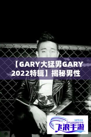 【GARY大猛男GARY2022特辑】揭秘男性力量的秘密! GARY如何在2022年蜕变成无所不能的大猛男？