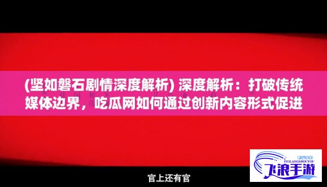 (坚如磐石剧情深度解析) 深度解析：打破传统媒体边界，吃瓜网如何通过创新内容形式促进用户互动?