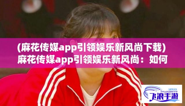 (麻花传媒app引领娱乐新风尚下载) 麻花传媒app引领娱乐新风尚：如何通过创意内容吸引年轻观众，开启互动式媒体时代。