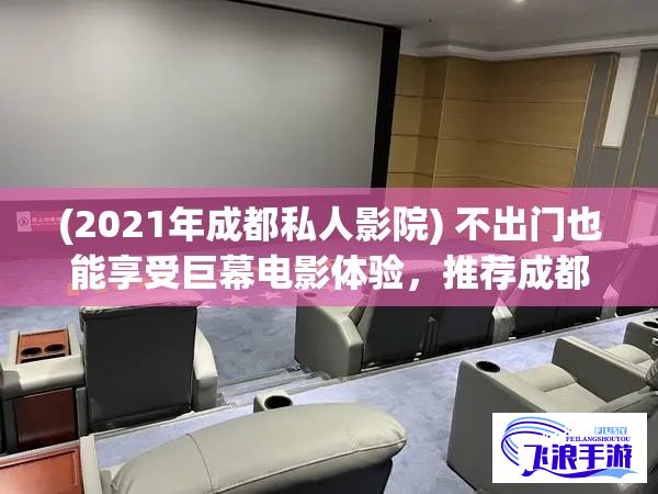 (2021年成都私人影院) 不出门也能享受巨幕电影体验，推荐成都私人家庭影院：提供一流设备，缔造个性化观影空间