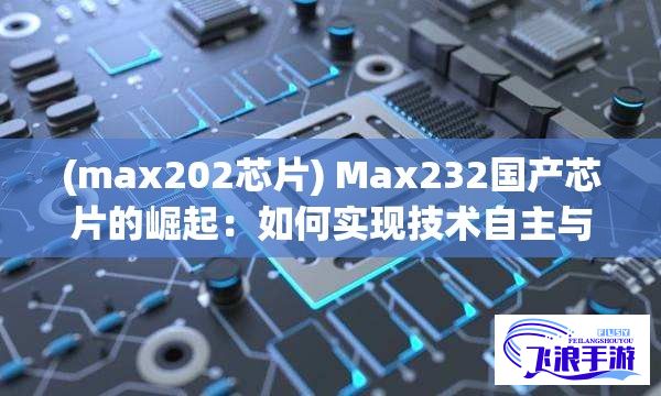 (max202芯片) Max232国产芯片的崛起：如何实现技术自主与市场掌控？