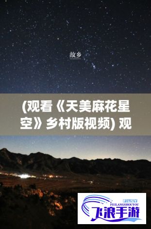 (观看《天美麻花星空》乡村版视频) 观看《天美麻花星空》乡村版：传统风俗与现代视角的融合，免费体验地方特色！