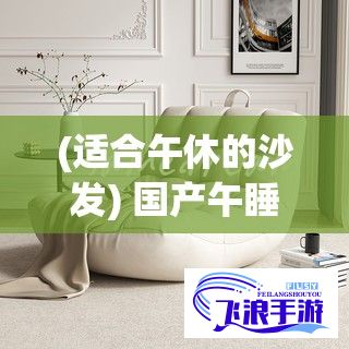 (适合午休的沙发) 国产午睡沙发系列999：舒适与实用兼具，解锁家居新体验！品质生活，从改变开始。