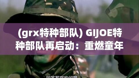 (grx特种部队) GIJOE特种部队再启动：重燃童年记忆，探索经典玩具系列的全新演绎