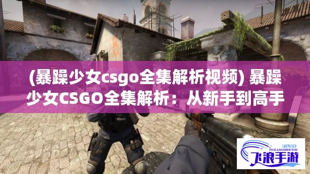 (暴躁少女csgo全集解析视频) 暴躁少女CSGO全集解析：从新手到高手的进阶之旅，每局精彩回顾不容错过！