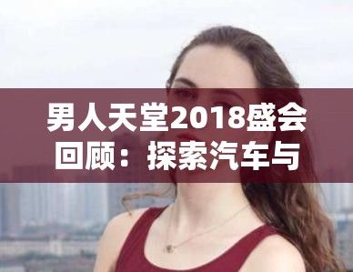 男人天堂2018盛会回顾：探索汽车与科技的完美融合