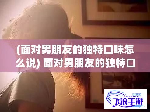 (面对男朋友的独特口味怎么说) 面对男朋友的独特口味：如何巧妙应对他对'头头'的热爱并创新烹饪方式，营造浪漫情人美食体验