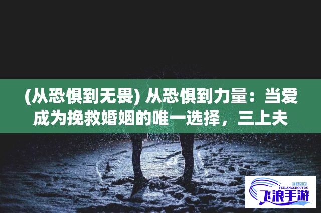 (从恐惧到无畏) 从恐惧到力量：当爱成为挽救婚姻的唯一选择，三上夫人如何阻止丈夫濒临失去的边缘？