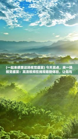 (一起来感受这场视觉盛宴) 今天高点，来一场视觉盛宴：高清视频在线观看新体验，让你与精彩内容零距离接触，不舍一眼精彩瞬间