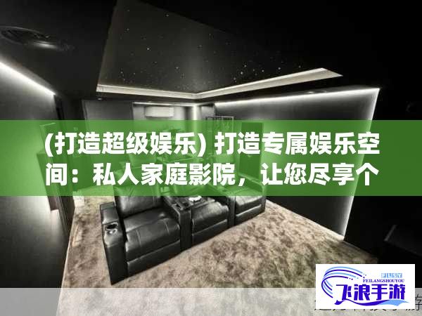 (打造超级娱乐) 打造专属娱乐空间：私人家庭影院，让您尽享个性化观影体验