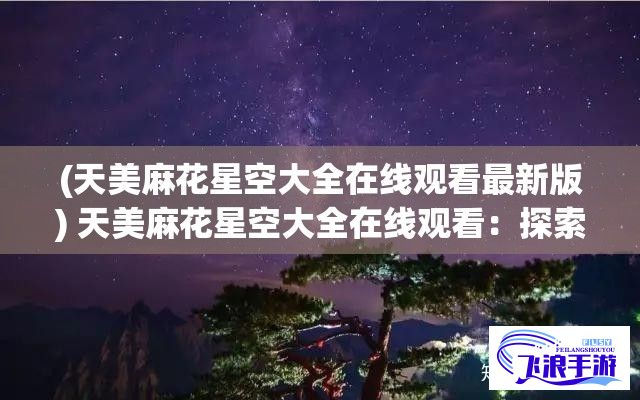 (天美麻花星空大全在线观看最新版) 天美麻花星空大全在线观看：探索浩瀚宇宙之美，一场视觉盛宴等你体验！