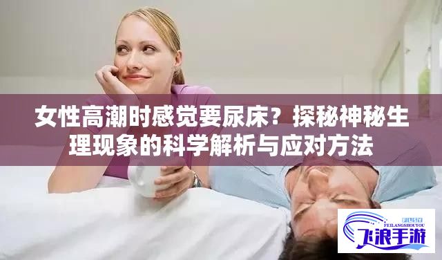 女性高潮时感觉要尿床？探秘神秘生理现象的科学解析与应对方法