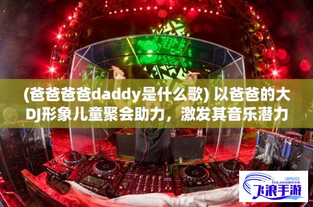 (爸爸爸爸daddy是什么歌) 以爸爸的大DJ形象儿童聚会助力，激发其音乐潜力，提升聚会氛围