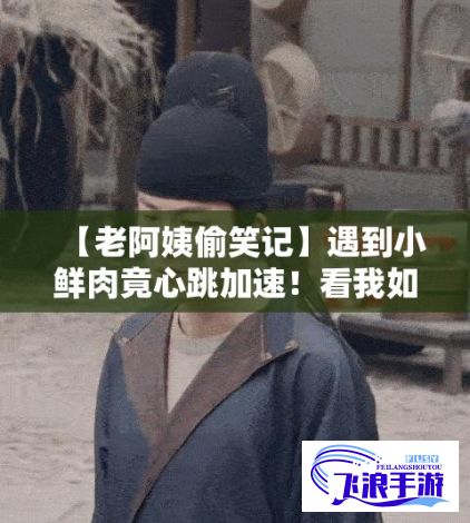 【老阿姨偷笑记】遇到小鲜肉竟心跳加速！看我如何幽默应对这意外的“心动”时刻